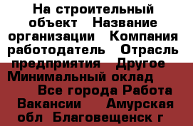 На строительный объект › Название организации ­ Компания-работодатель › Отрасль предприятия ­ Другое › Минимальный оклад ­ 35 000 - Все города Работа » Вакансии   . Амурская обл.,Благовещенск г.